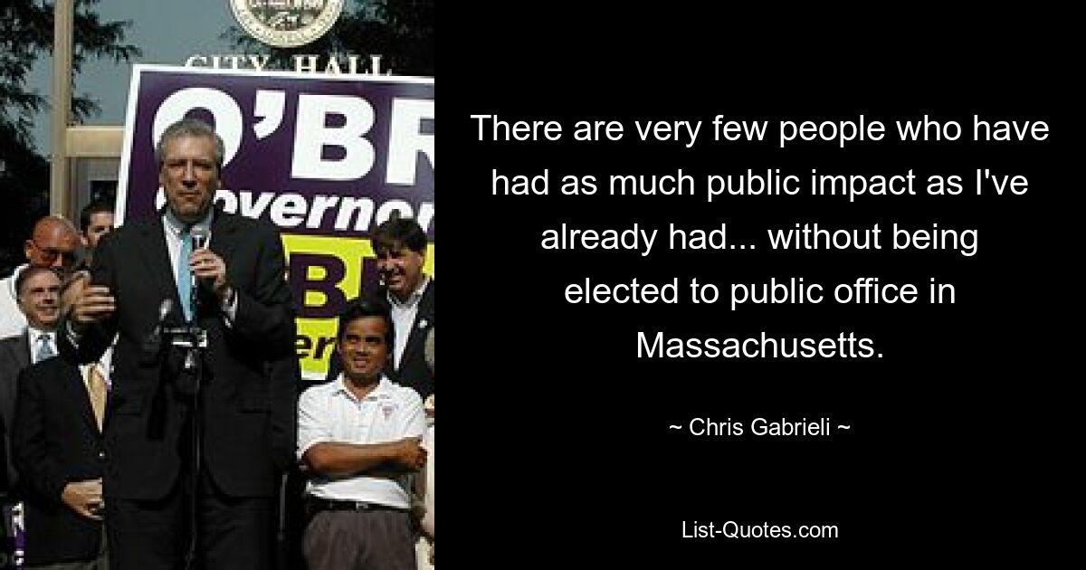 There are very few people who have had as much public impact as I've already had... without being elected to public office in Massachusetts. — © Chris Gabrieli