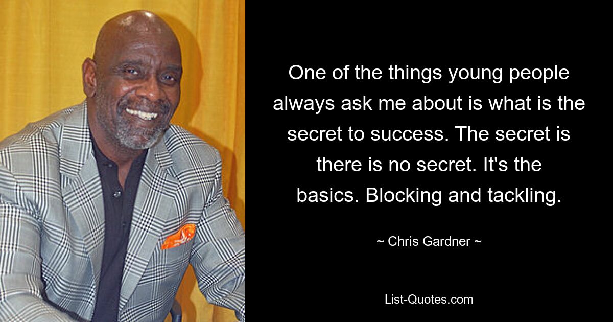 One of the things young people always ask me about is what is the secret to success. The secret is there is no secret. It's the basics. Blocking and tackling. — © Chris Gardner