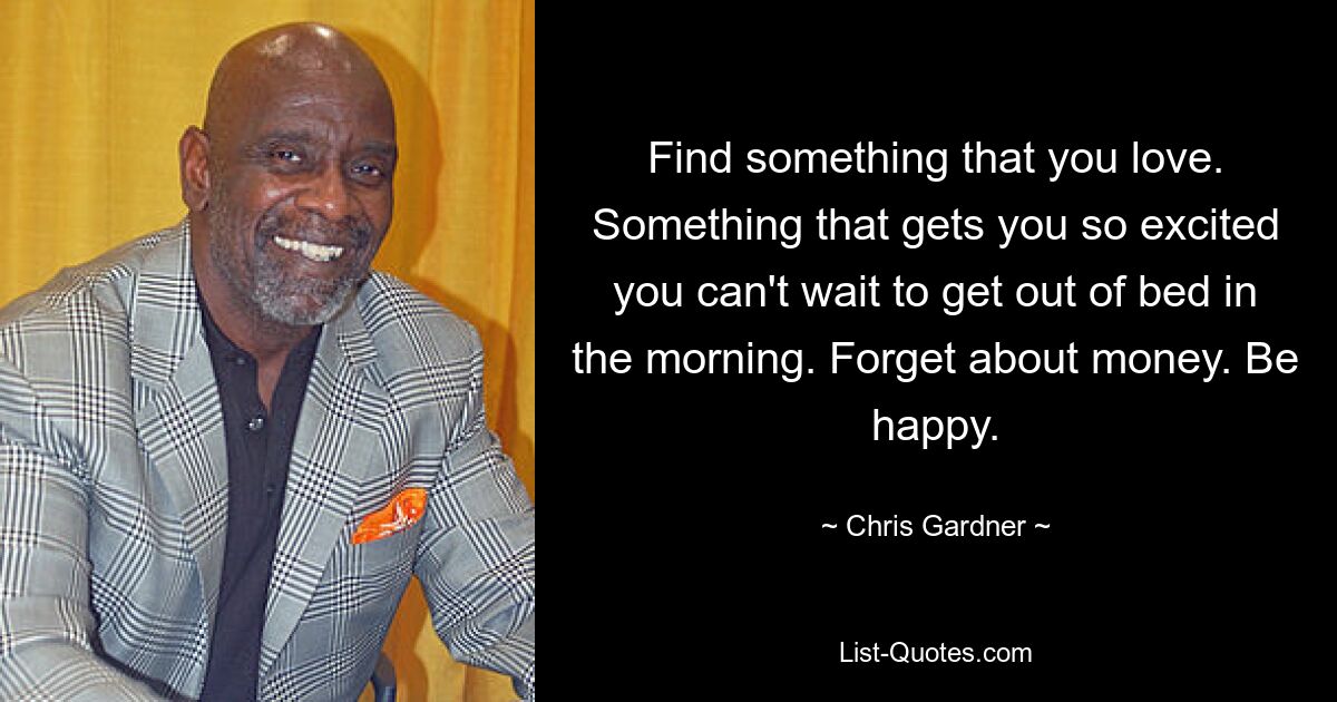 Find something that you love. Something that gets you so excited you can't wait to get out of bed in the morning. Forget about money. Be happy. — © Chris Gardner