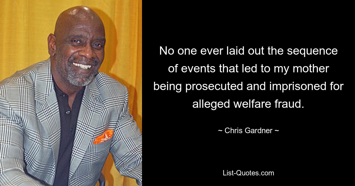 No one ever laid out the sequence of events that led to my mother being prosecuted and imprisoned for alleged welfare fraud. — © Chris Gardner