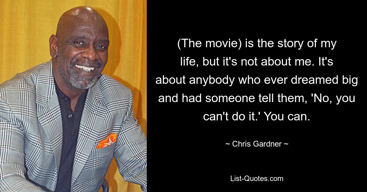 (The movie) is the story of my life, but it's not about me. It's about anybody who ever dreamed big and had someone tell them, 'No, you can't do it.' You can. — © Chris Gardner