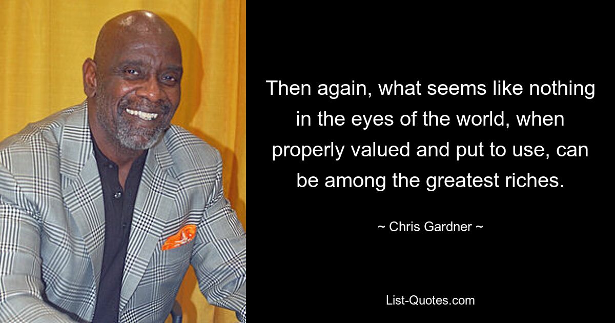 Then again, what seems like nothing in the eyes of the world, when properly valued and put to use, can be among the greatest riches. — © Chris Gardner