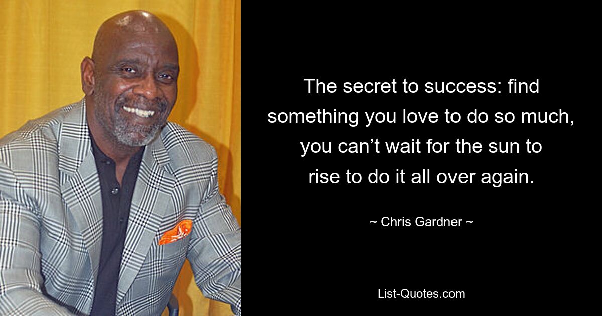 The secret to success: find something you love to do so much, you can’t wait for the sun to rise to do it all over again. — © Chris Gardner