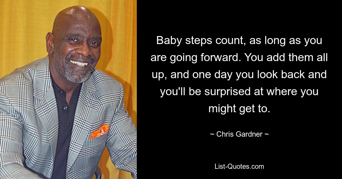 Baby steps count, as long as you are going forward. You add them all up, and one day you look back and you'll be surprised at where you might get to. — © Chris Gardner