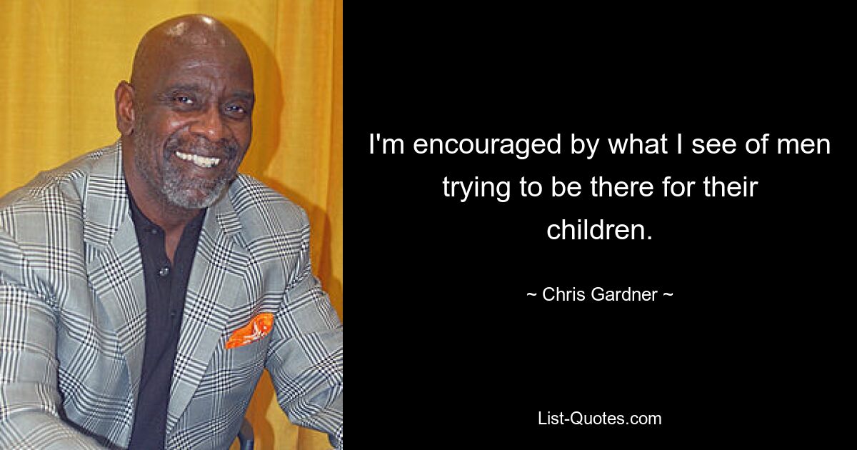 I'm encouraged by what I see of men trying to be there for their children. — © Chris Gardner