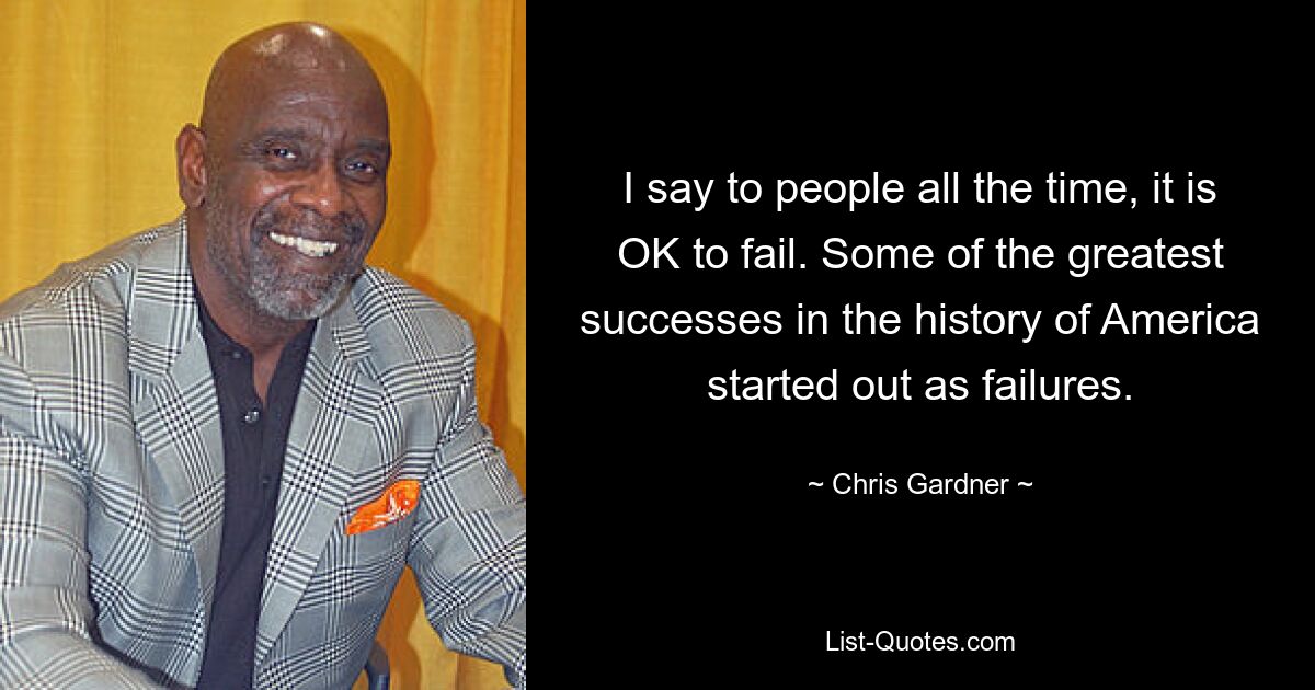 I say to people all the time, it is OK to fail. Some of the greatest successes in the history of America started out as failures. — © Chris Gardner