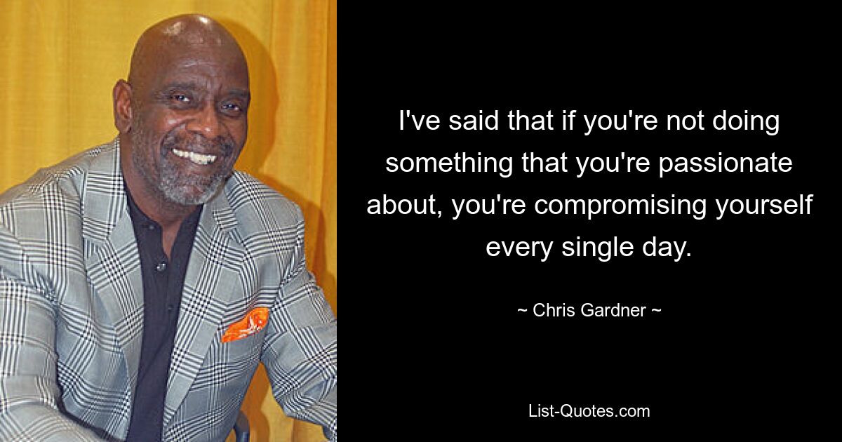 I've said that if you're not doing something that you're passionate about, you're compromising yourself every single day. — © Chris Gardner