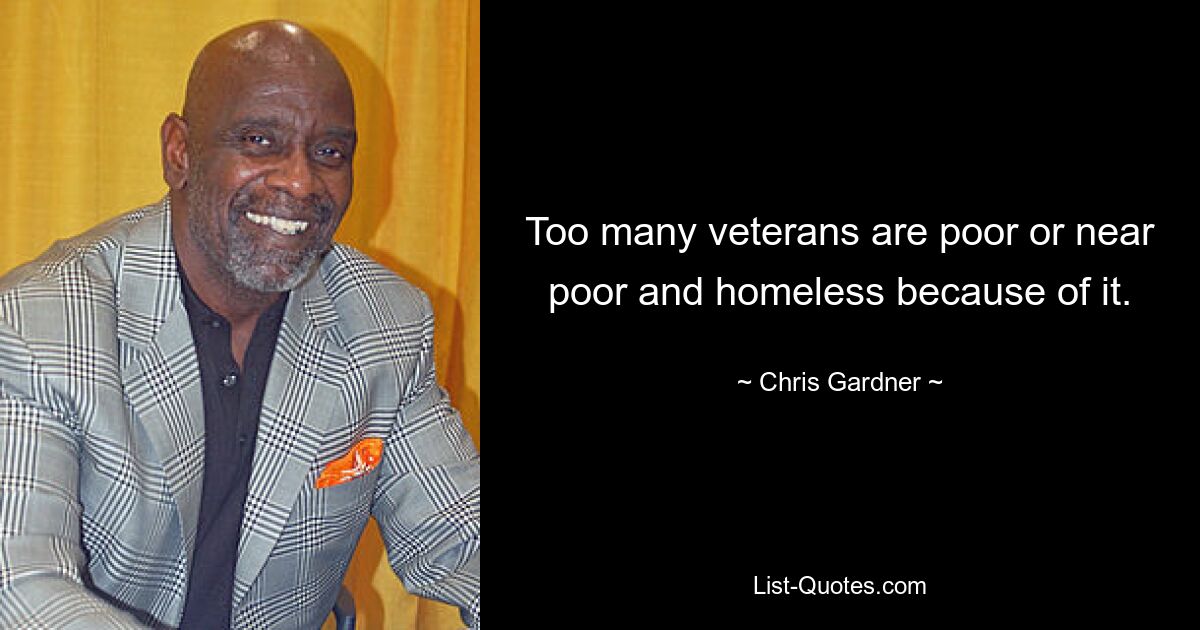 Too many veterans are poor or near poor and homeless because of it. — © Chris Gardner