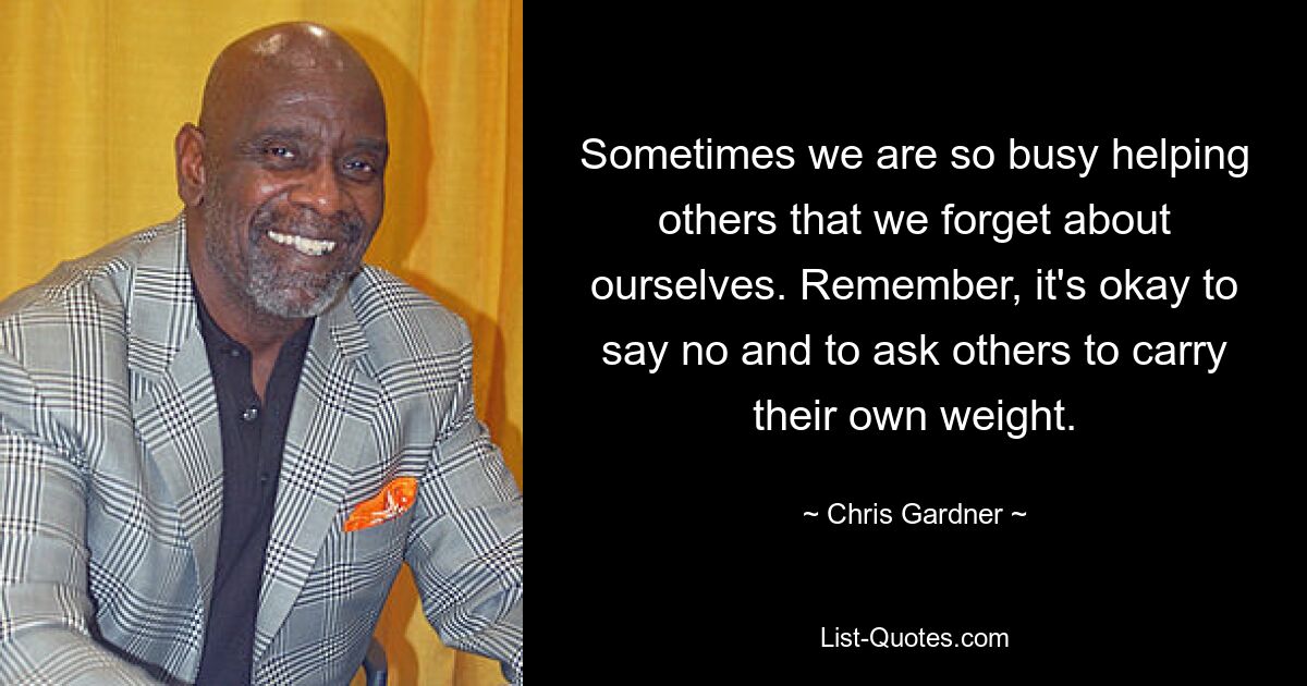 Sometimes we are so busy helping others that we forget about ourselves. Remember, it's okay to say no and to ask others to carry their own weight. — © Chris Gardner