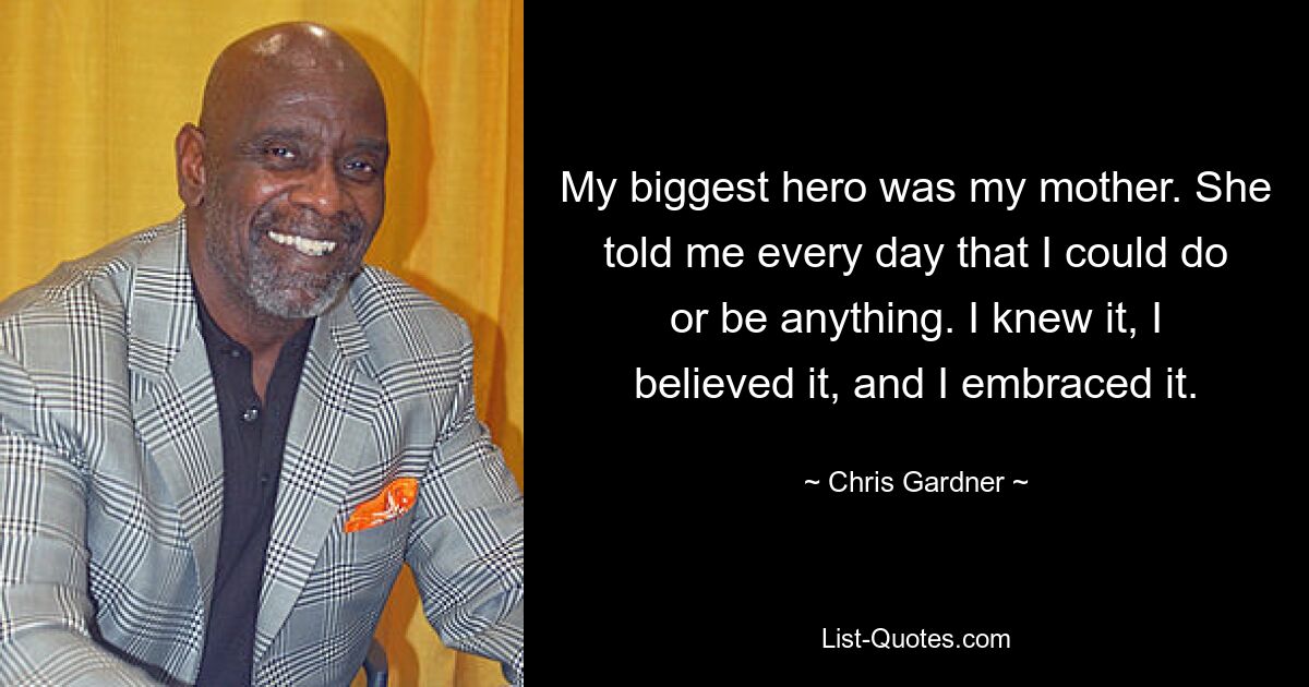 My biggest hero was my mother. She told me every day that I could do or be anything. I knew it, I believed it, and I embraced it. — © Chris Gardner