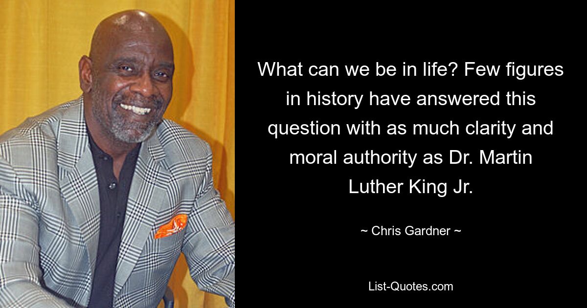 What can we be in life? Few figures in history have answered this question with as much clarity and moral authority as Dr. Martin Luther King Jr. — © Chris Gardner