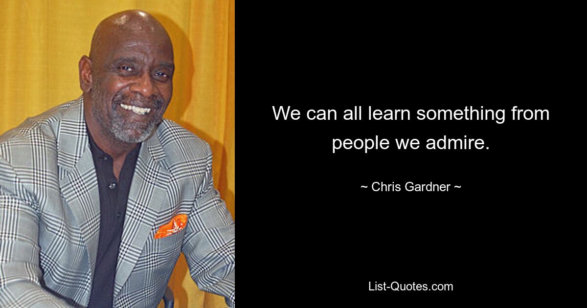 We can all learn something from people we admire. — © Chris Gardner