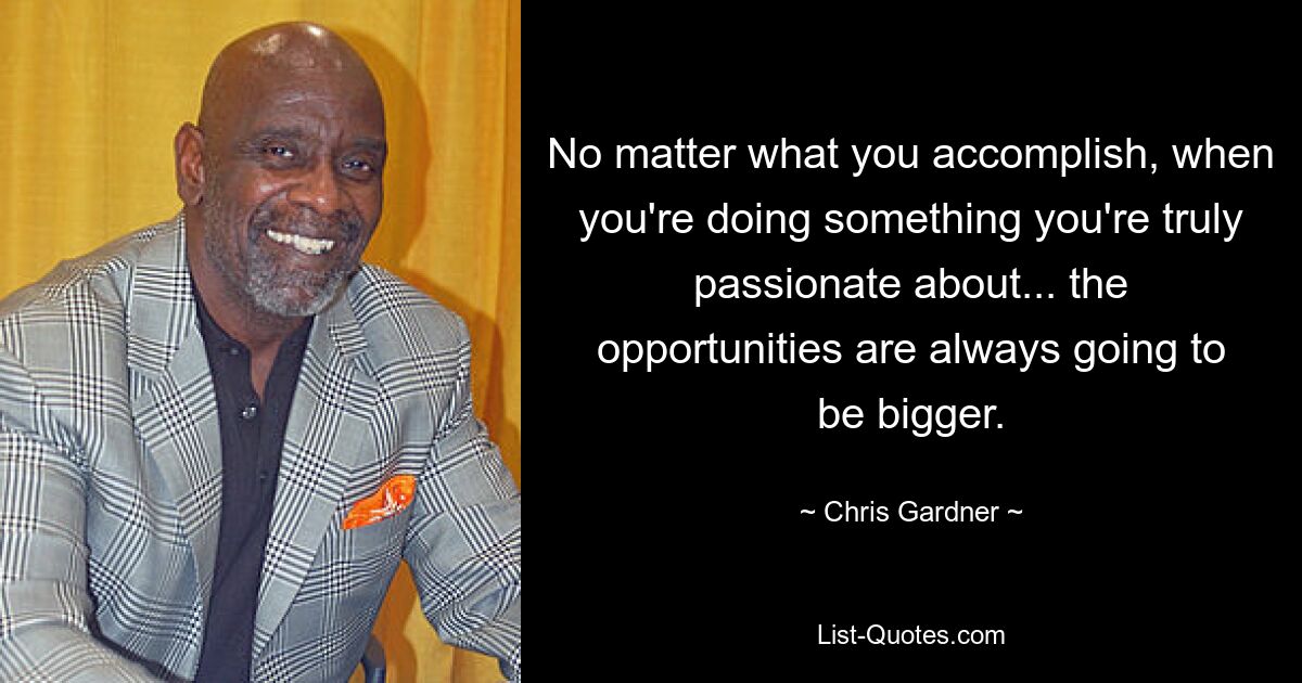 No matter what you accomplish, when you're doing something you're truly passionate about... the opportunities are always going to be bigger. — © Chris Gardner