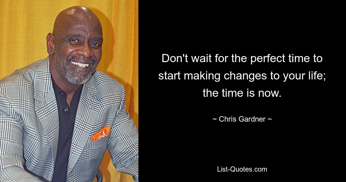 Don't wait for the perfect time to start making changes to your life; the time is now. — © Chris Gardner