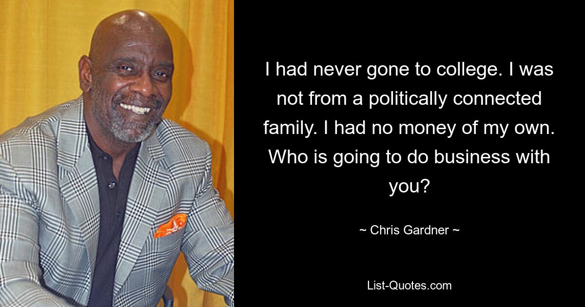 I had never gone to college. I was not from a politically connected family. I had no money of my own. Who is going to do business with you? — © Chris Gardner