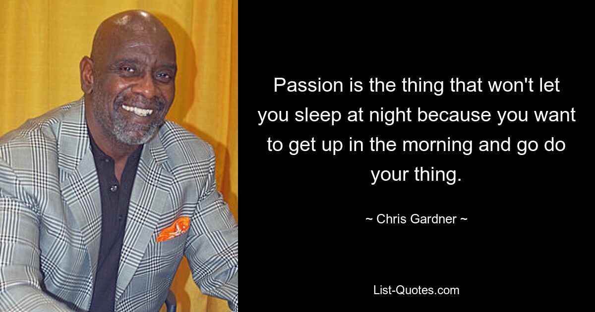 Passion is the thing that won't let you sleep at night because you want to get up in the morning and go do your thing. — © Chris Gardner