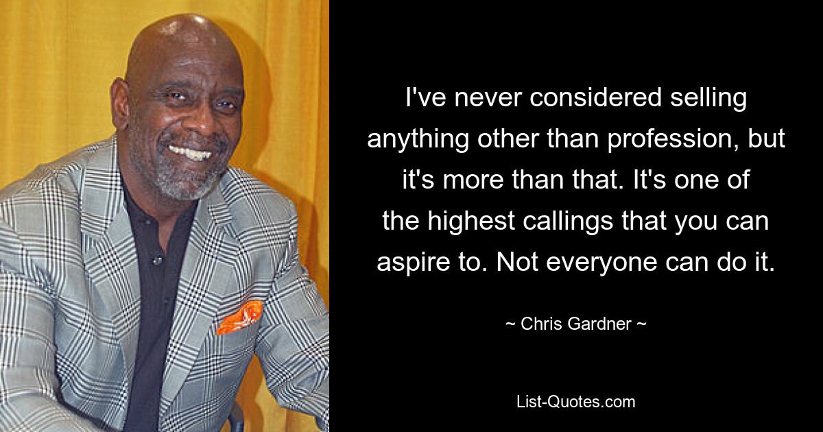 I've never considered selling anything other than profession, but it's more than that. It's one of the highest callings that you can aspire to. Not everyone can do it. — © Chris Gardner