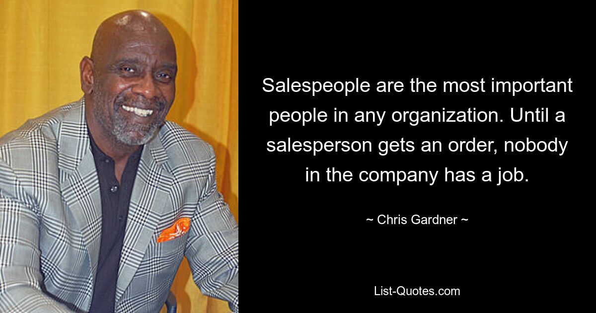 Salespeople are the most important people in any organization. Until a salesperson gets an order, nobody in the company has a job. — © Chris Gardner