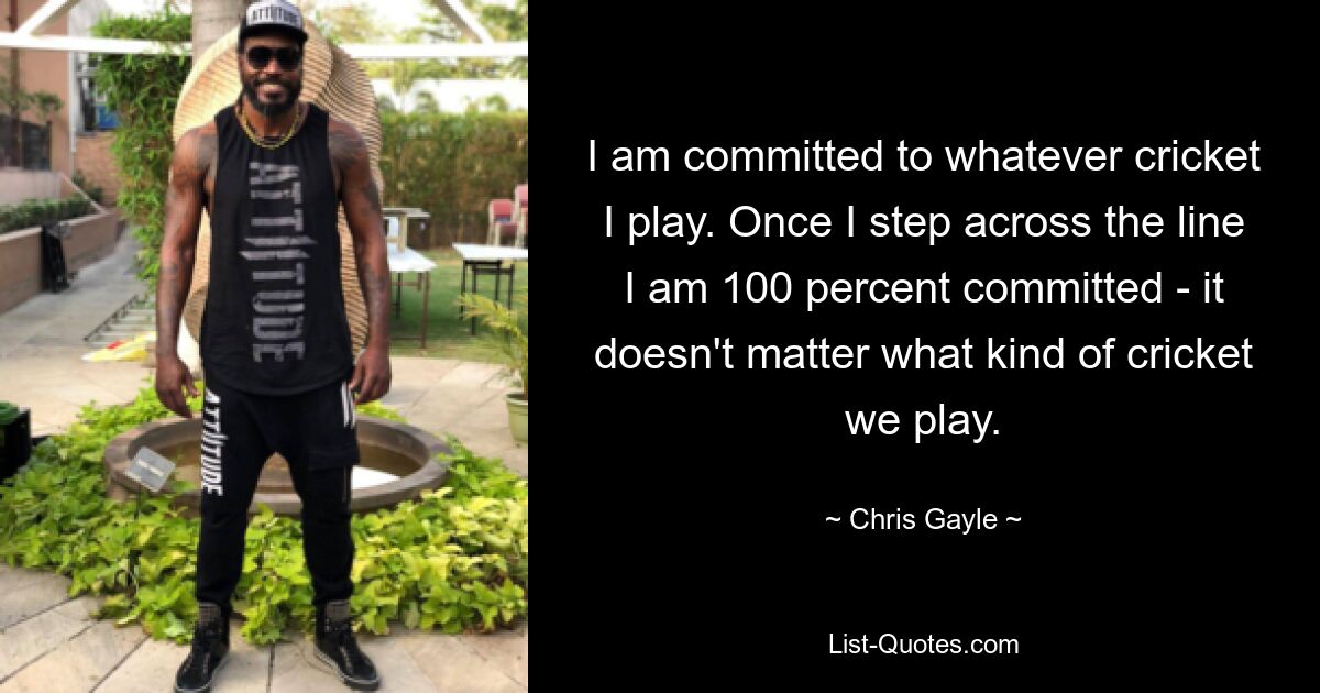 I am committed to whatever cricket I play. Once I step across the line I am 100 percent committed - it doesn't matter what kind of cricket we play. — © Chris Gayle