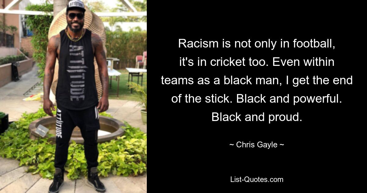 Racism is not only in football, it's in cricket too. Even within teams as a black man, I get the end of the stick. Black and powerful. Black and proud. — © Chris Gayle