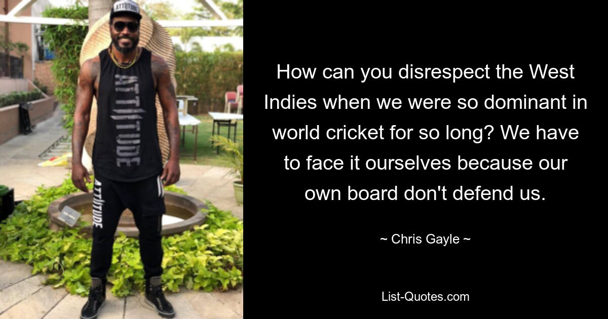 How can you disrespect the West Indies when we were so dominant in world cricket for so long? We have to face it ourselves because our own board don't defend us. — © Chris Gayle