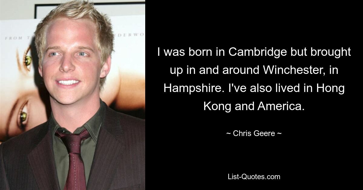 I was born in Cambridge but brought up in and around Winchester, in Hampshire. I've also lived in Hong Kong and America. — © Chris Geere