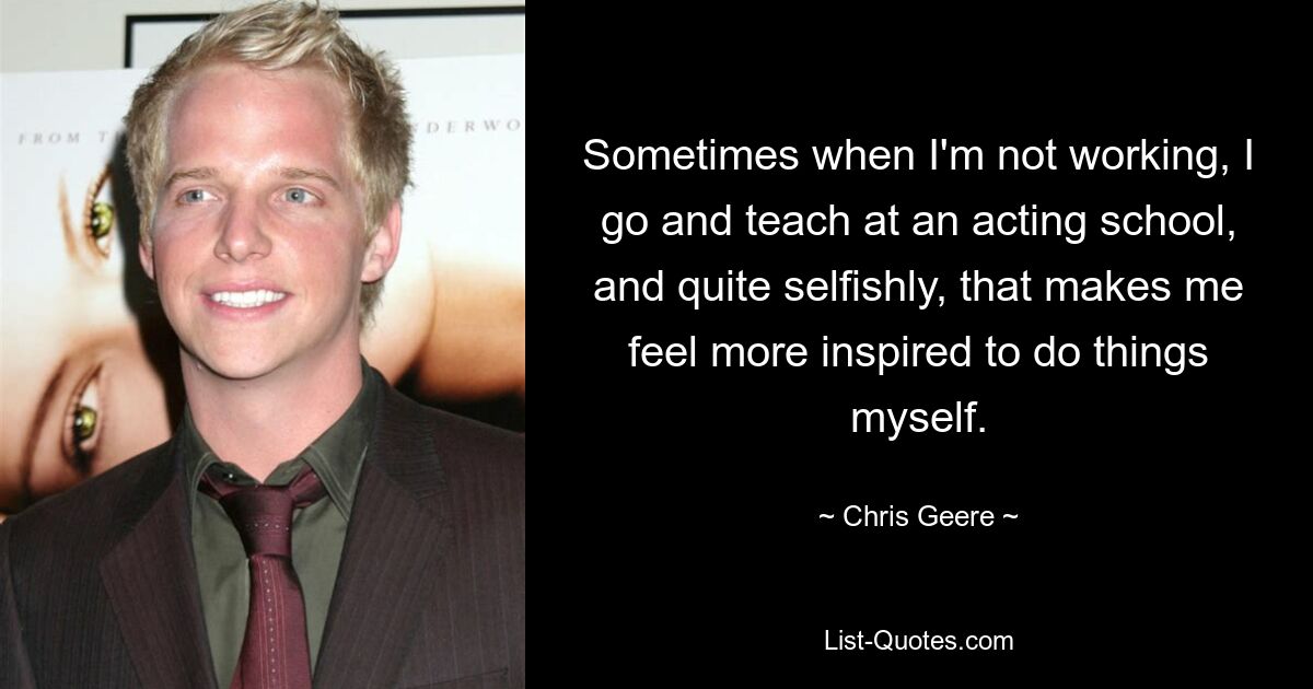 Sometimes when I'm not working, I go and teach at an acting school, and quite selfishly, that makes me feel more inspired to do things myself. — © Chris Geere