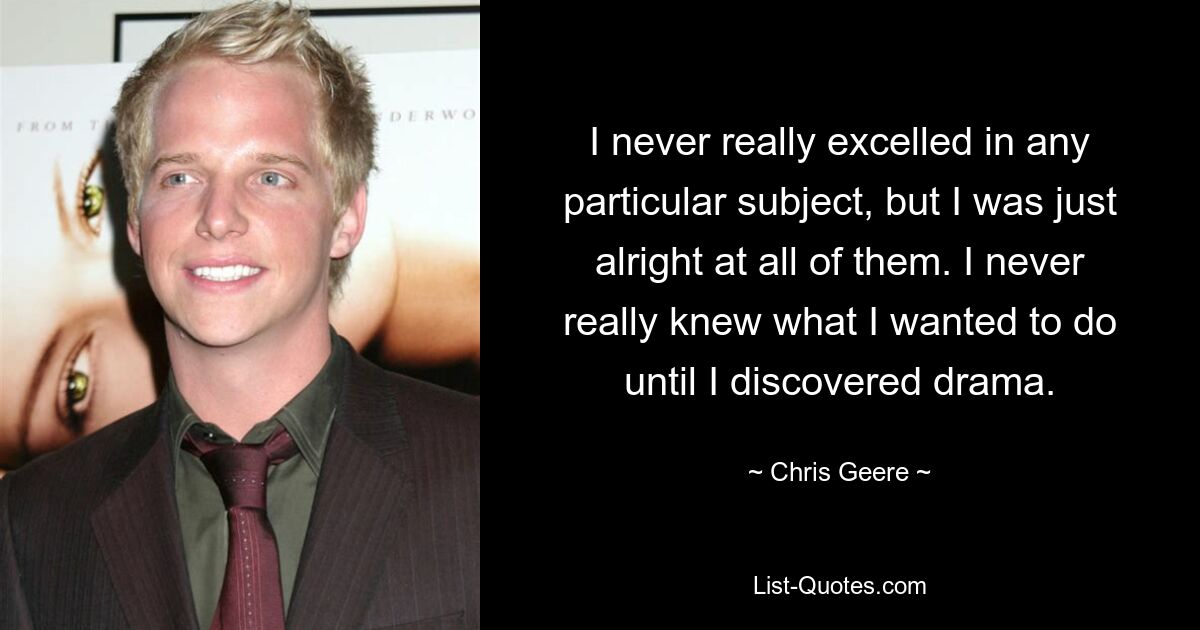 I never really excelled in any particular subject, but I was just alright at all of them. I never really knew what I wanted to do until I discovered drama. — © Chris Geere