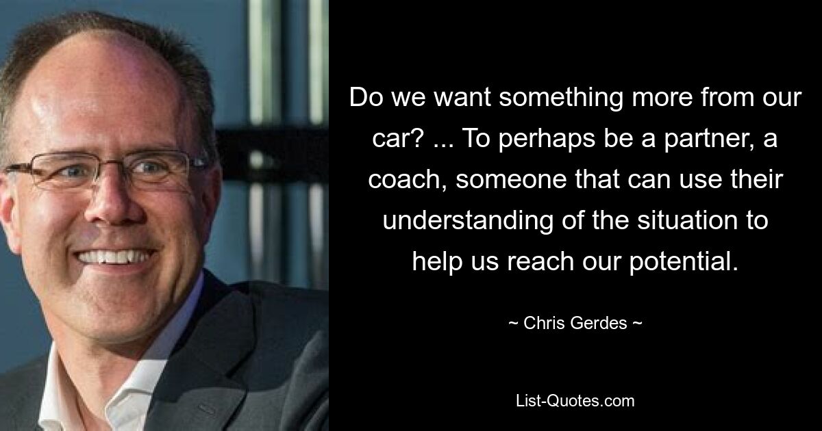 Do we want something more from our car? ... To perhaps be a partner, a coach, someone that can use their understanding of the situation to help us reach our potential. — © Chris Gerdes