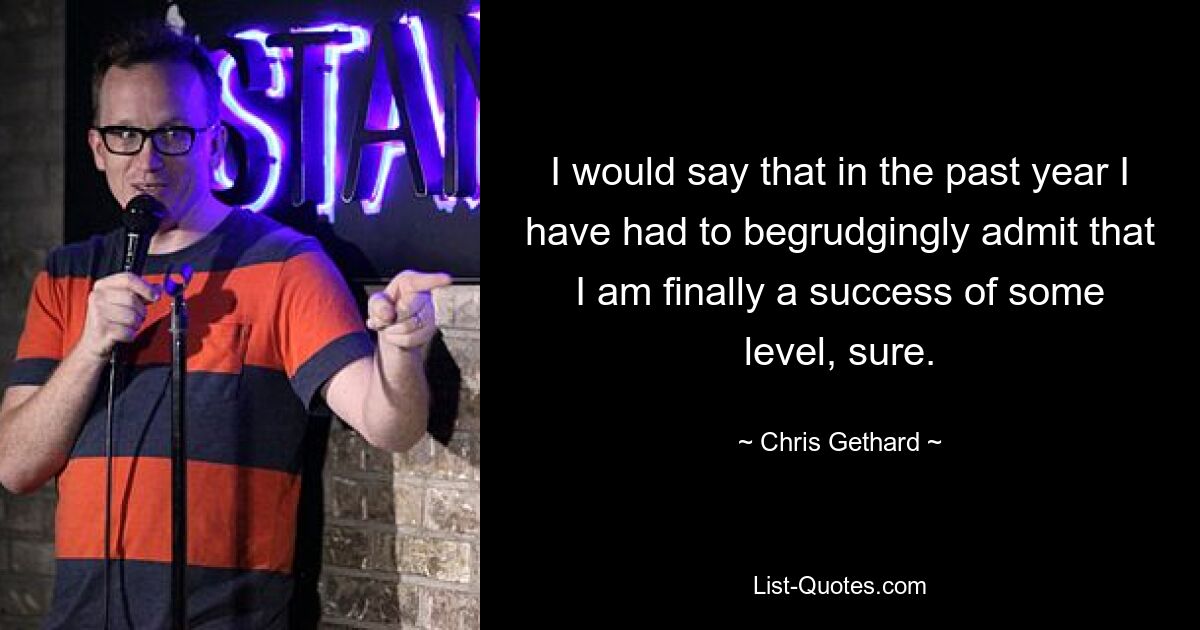 I would say that in the past year I have had to begrudgingly admit that I am finally a success of some level, sure. — © Chris Gethard