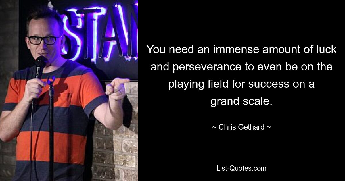 You need an immense amount of luck and perseverance to even be on the playing field for success on a grand scale. — © Chris Gethard