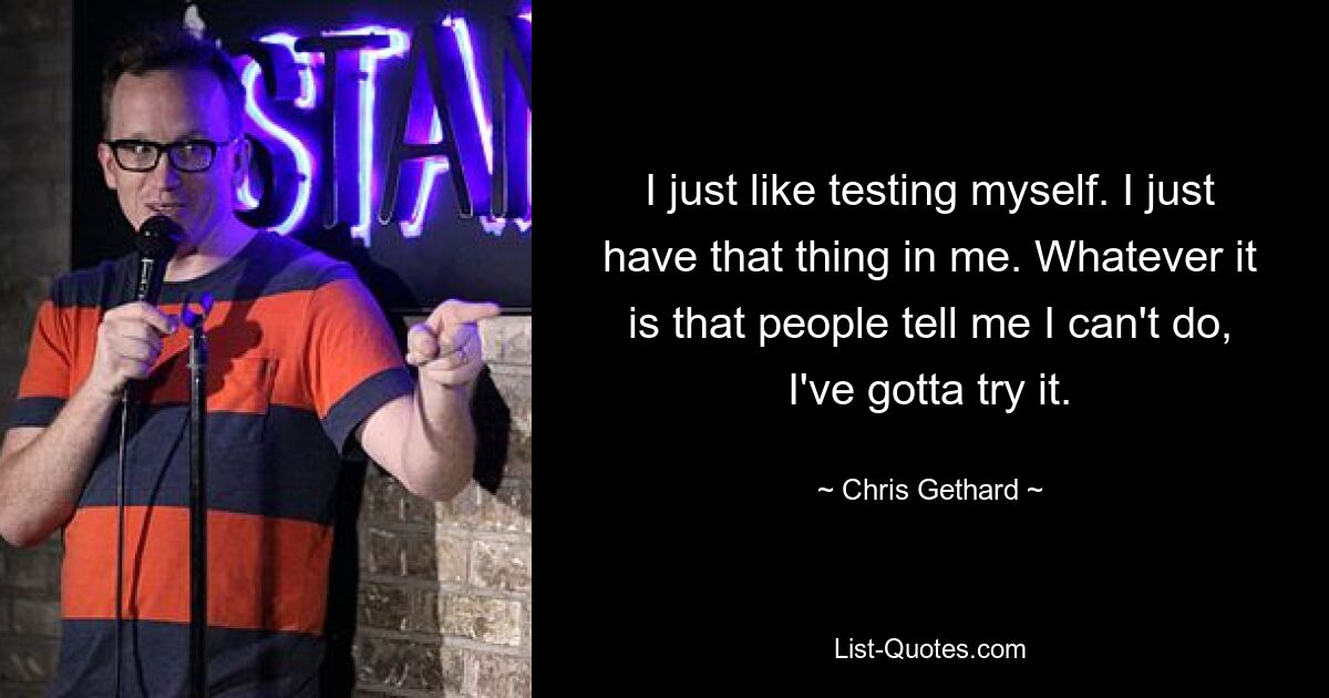 I just like testing myself. I just have that thing in me. Whatever it is that people tell me I can't do, I've gotta try it. — © Chris Gethard