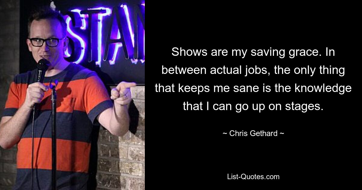 Shows are my saving grace. In between actual jobs, the only thing that keeps me sane is the knowledge that I can go up on stages. — © Chris Gethard