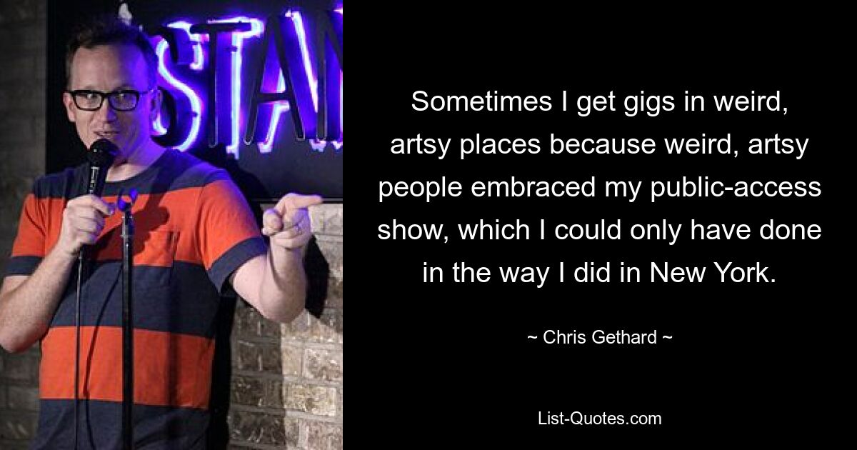 Sometimes I get gigs in weird, artsy places because weird, artsy people embraced my public-access show, which I could only have done in the way I did in New York. — © Chris Gethard