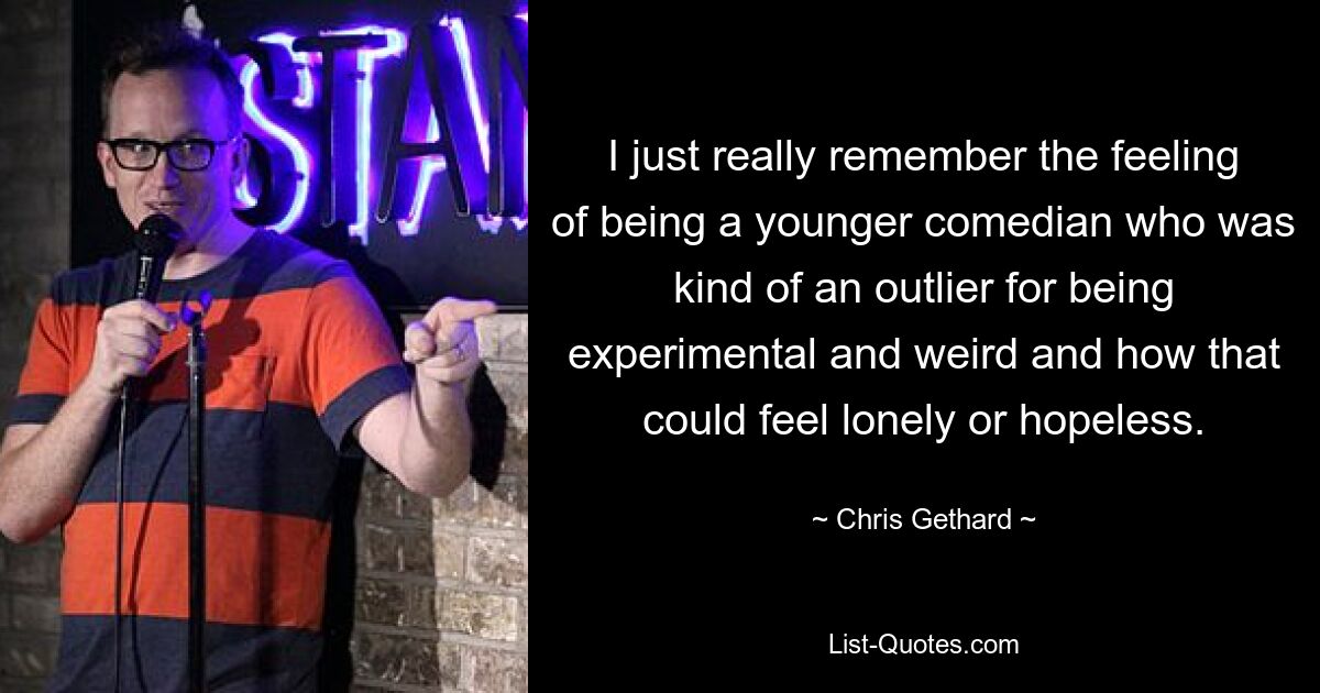 I just really remember the feeling of being a younger comedian who was kind of an outlier for being experimental and weird and how that could feel lonely or hopeless. — © Chris Gethard