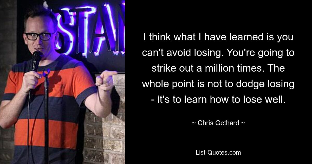 I think what I have learned is you can't avoid losing. You're going to strike out a million times. The whole point is not to dodge losing - it's to learn how to lose well. — © Chris Gethard