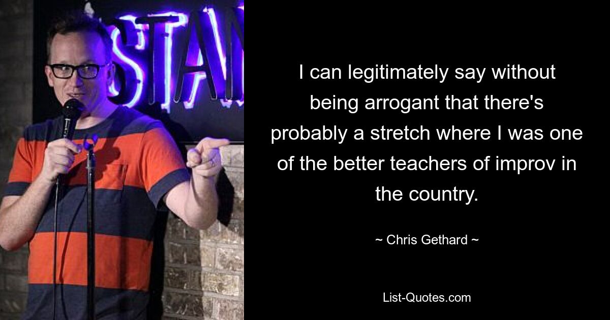 I can legitimately say without being arrogant that there's probably a stretch where I was one of the better teachers of improv in the country. — © Chris Gethard