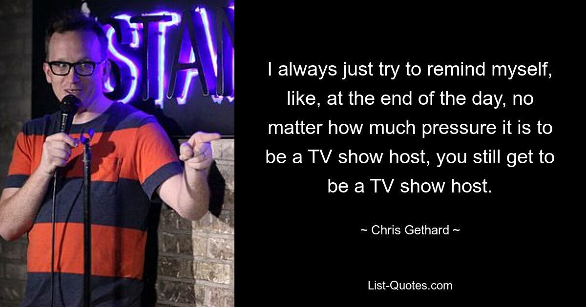 I always just try to remind myself, like, at the end of the day, no matter how much pressure it is to be a TV show host, you still get to be a TV show host. — © Chris Gethard