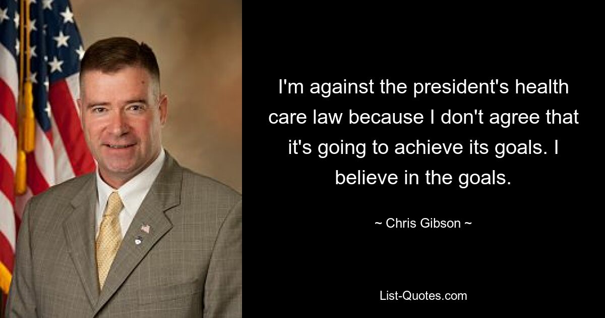 I'm against the president's health care law because I don't agree that it's going to achieve its goals. I believe in the goals. — © Chris Gibson