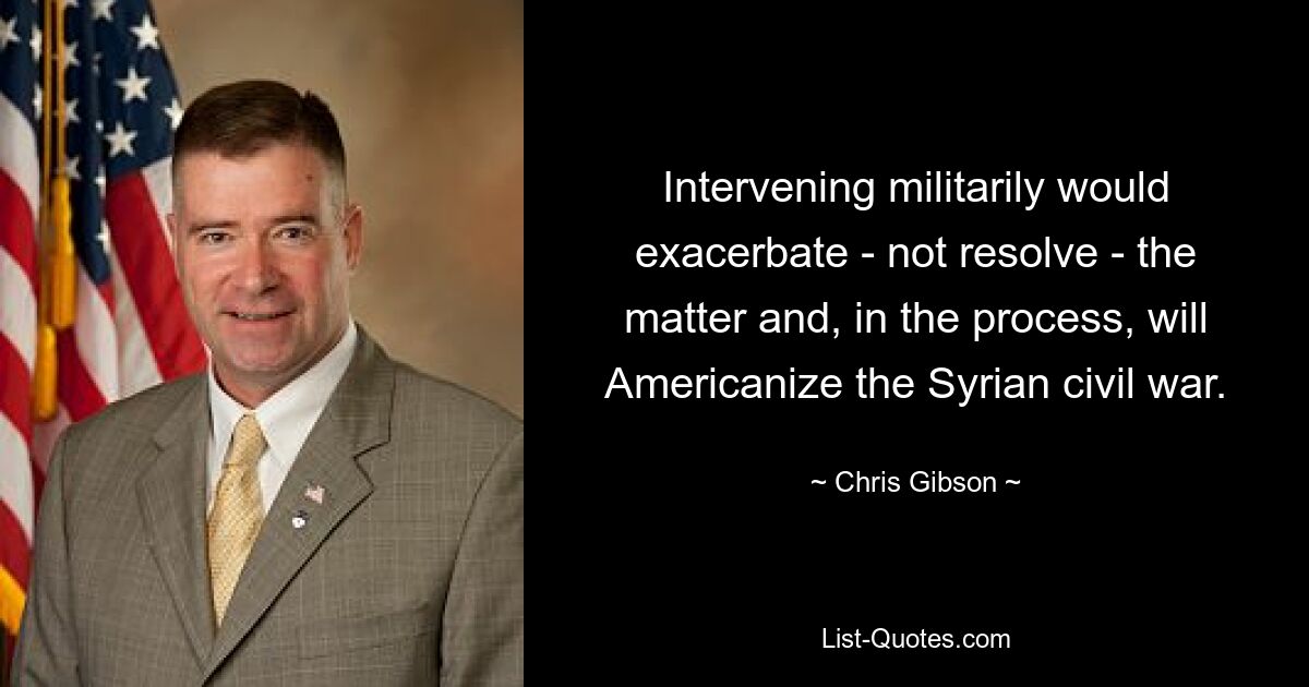 Intervening militarily would exacerbate - not resolve - the matter and, in the process, will Americanize the Syrian civil war. — © Chris Gibson