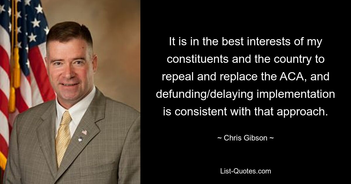 It is in the best interests of my constituents and the country to repeal and replace the ACA, and defunding/delaying implementation is consistent with that approach. — © Chris Gibson