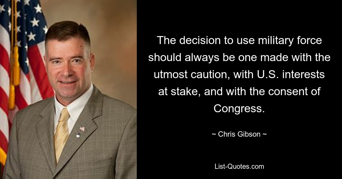 The decision to use military force should always be one made with the utmost caution, with U.S. interests at stake, and with the consent of Congress. — © Chris Gibson