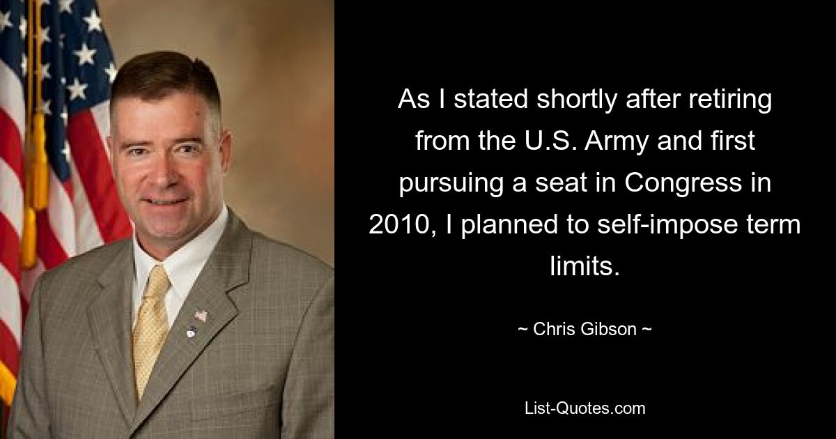 As I stated shortly after retiring from the U.S. Army and first pursuing a seat in Congress in 2010, I planned to self-impose term limits. — © Chris Gibson