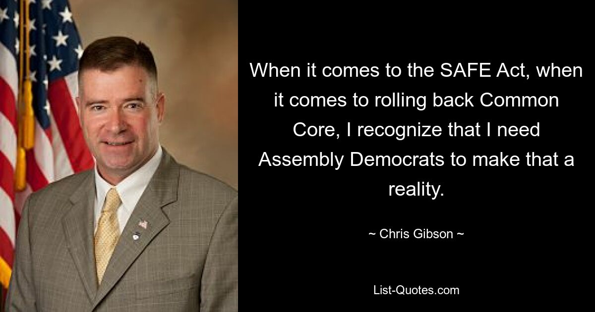 When it comes to the SAFE Act, when it comes to rolling back Common Core, I recognize that I need Assembly Democrats to make that a reality. — © Chris Gibson