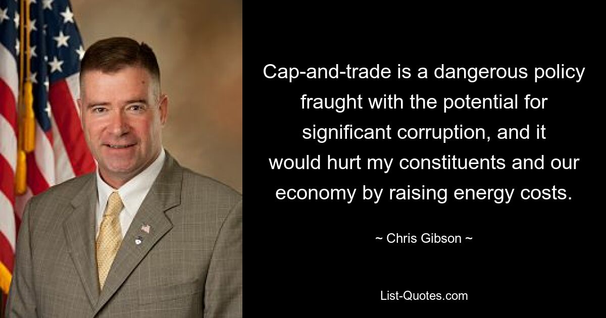 Cap-and-trade is a dangerous policy fraught with the potential for significant corruption, and it would hurt my constituents and our economy by raising energy costs. — © Chris Gibson