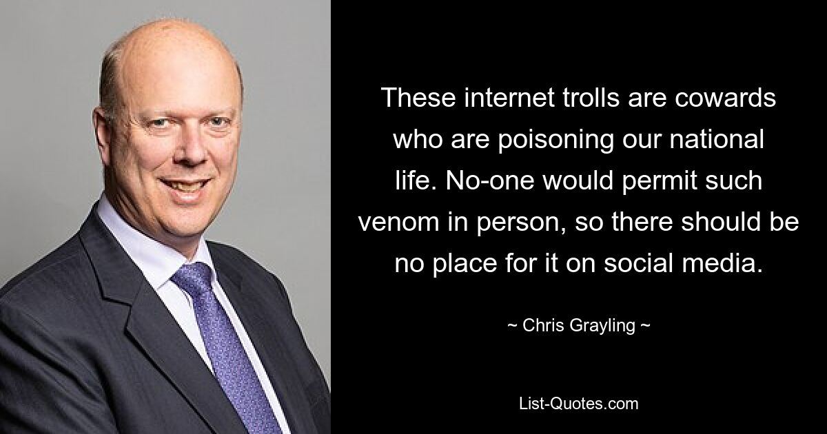 These internet trolls are cowards who are poisoning our national life. No-one would permit such venom in person, so there should be no place for it on social media. — © Chris Grayling