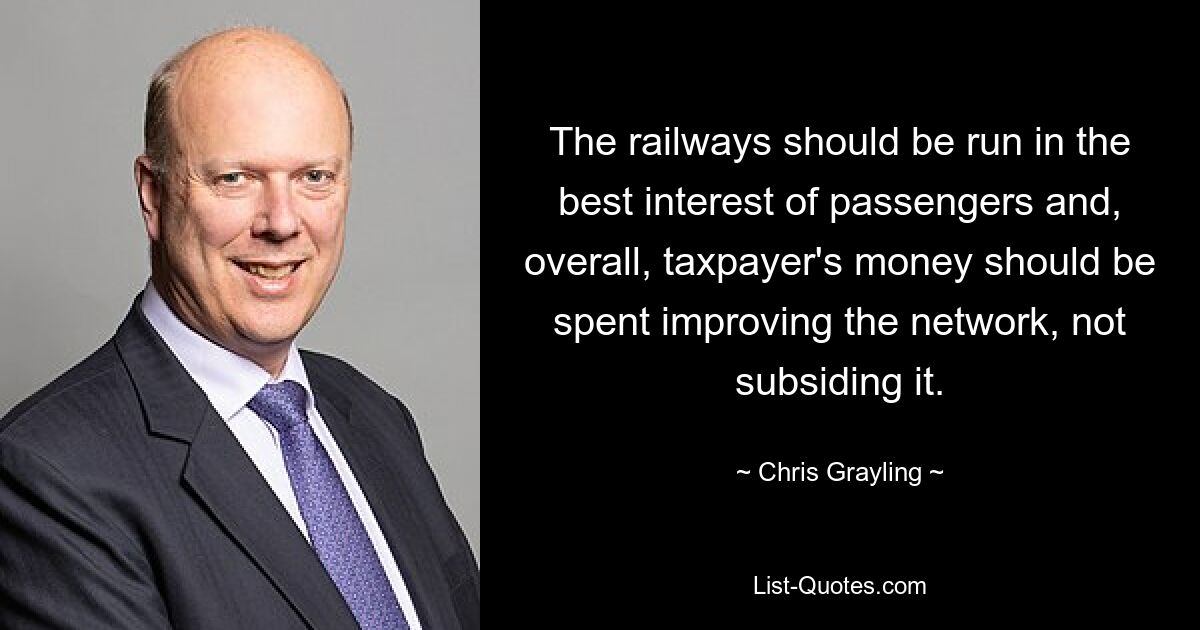 The railways should be run in the best interest of passengers and, overall, taxpayer's money should be spent improving the network, not subsiding it. — © Chris Grayling