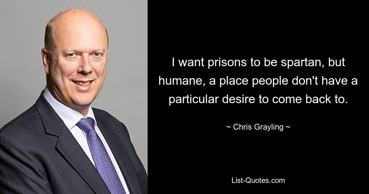 I want prisons to be spartan, but humane, a place people don't have a particular desire to come back to. — © Chris Grayling