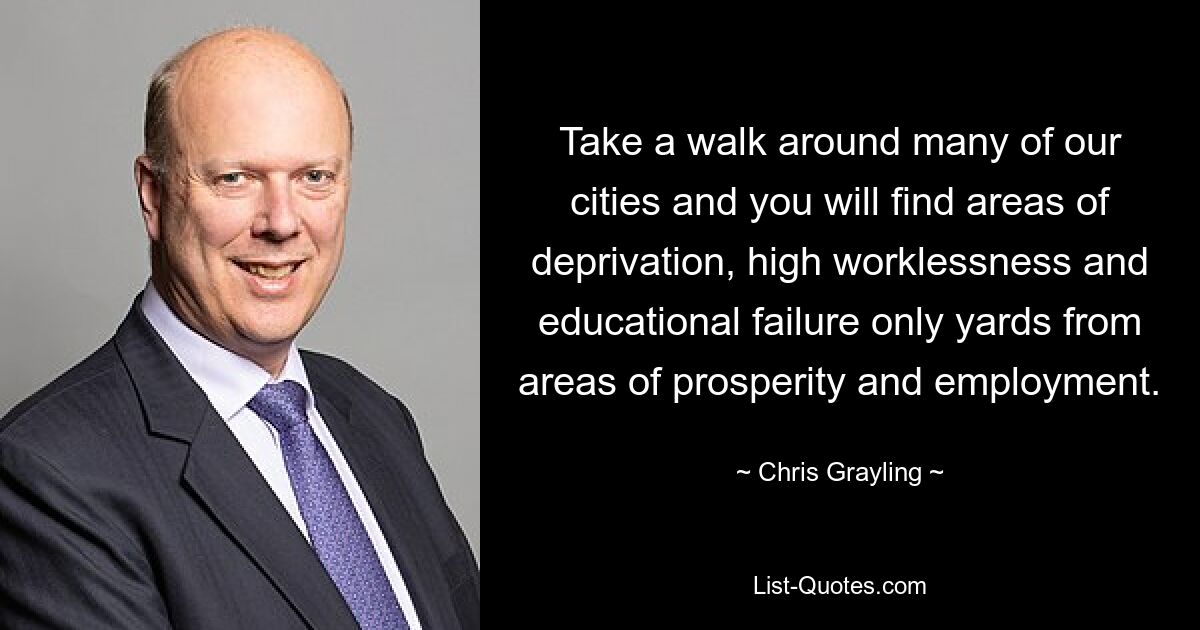 Take a walk around many of our cities and you will find areas of deprivation, high worklessness and educational failure only yards from areas of prosperity and employment. — © Chris Grayling