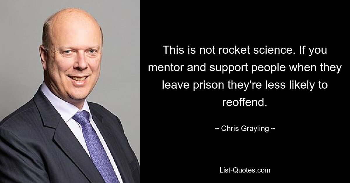 This is not rocket science. If you mentor and support people when they leave prison they're less likely to reoffend. — © Chris Grayling